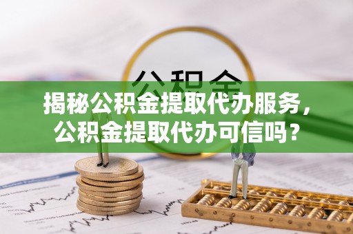 自贡揭秘公积金提取代办服务，公积金提取代办可信吗？