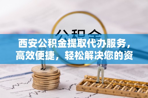 自贡西安公积金提取代办服务，高效便捷，轻松解决您的资金需求