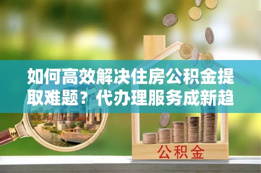 自贡如何高效解决住房公积金提取难题？代办理服务成新趋势