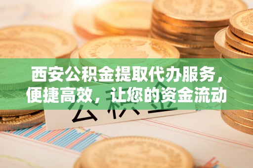 自贡西安公积金提取代办服务，便捷高效，让您的资金流动无忧