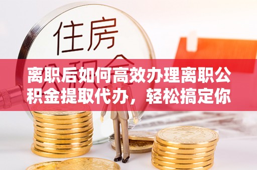 自贡离职后如何高效办理离职公积金提取代办，轻松搞定你的公积金